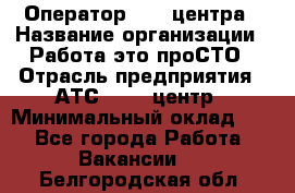 Оператор Call-центра › Название организации ­ Работа-это проСТО › Отрасль предприятия ­ АТС, call-центр › Минимальный оклад ­ 1 - Все города Работа » Вакансии   . Белгородская обл.